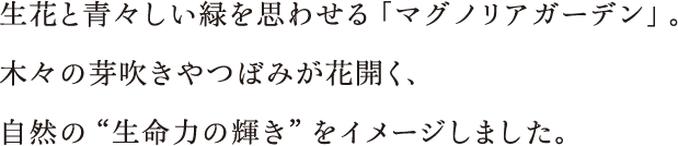 生花と青々しい緑を思わせる「マグノリアガーデン」。木々の芽吹きやつぼみが花開く、自然の“生命力の輝き”をイメージしました。