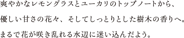 爽やかなレモングラスとユーカリのトップノートから、優しい甘さの花々、 そしてしっとりとした樹木の香りへ。まるで花が咲き乱れる水辺に迷い込んだよう。