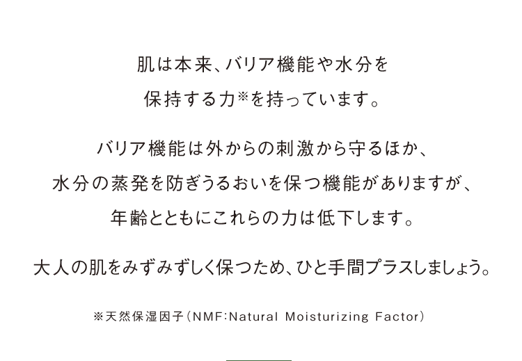 肌は本来、バリア機能や水分を保持する力※を持っています。バリア機能は外からの刺激から守るほか、水分の蒸発を防ぎうるおいを保つ機能がありますが、年齢とともにこれらの力は低下します。大人の肌をみずみずしく保つため、ひと手間プラスしましょう。※天然保湿因子（NMF：Natural Moisturizing Factor）