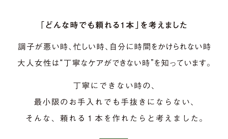 「どんな時でも頼れる1本」を考えました　調子が悪い時、忙しい時、自分に時間をかけられない時大人女性は“丁寧なケアができない時”を知っています。丁寧にできない時の、最小限のお手入れでも手抜きにならない、そんな、頼れる１本を作れたらと考えました。