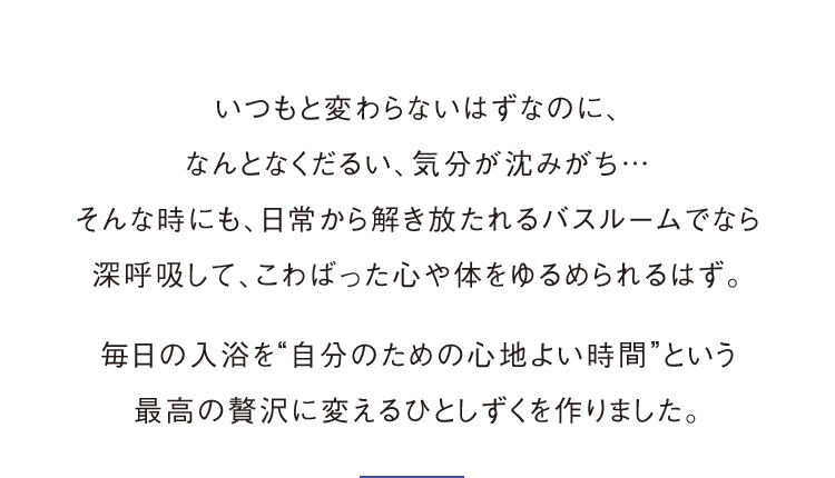 いつもと変わらないはずなのに、なんとなくだるい、気分が沈みがち…そんな時にも、日常から解き放たれるバスルームでなら深呼吸して、こわばった心や体をゆるめられるはず。毎日の入浴を“自分のための心地よい時間”という最高の贅沢に変えるひとしずくを作りました。