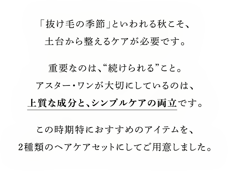 「抜け毛の季節」といわれる秋こそ、土台から整えるケアが必要です。重要なのは、“続けられる”こと。アスター・ワンが大切にしているのは、上質な成分と、シンプルケアの両立です。この時期特におすすめのアイテムを、2種類のヘアケアセットにしてご用意しました。