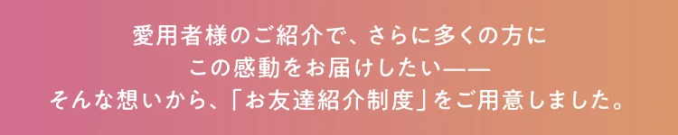 愛用者様のご紹介で、さらに多くの方にこの感動をお届けしたい——そんな想いから、「お友達紹介制度」をご用意しました。