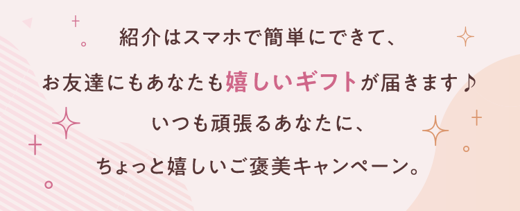 紹介はスマホで簡単にできて、お友達にもあなたも嬉しいギフトが届きます♪いつも頑張るあなたに、ちょっと嬉しいご褒美キャンペーン。