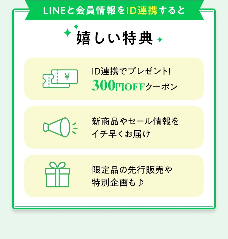 LINEと会員情報をID連携すると嬉しい特典 ID連携でプレゼント！300円OFFクーポン 新商品やセール情報をイチ早くお届け 限定品の先行販売や特別企画も♪