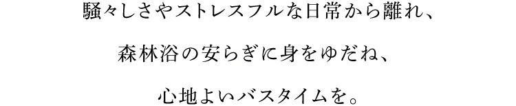 騒々しさやストレスフルな日常から離れ、森林浴の安らぎに身をゆだね、心地よいバスタイムを。