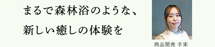 まるで森林浴のような、新しい癒しの体験を