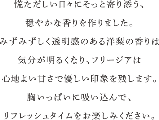 慌ただしい日々にそっと寄り添う、穏やかな香りを作りました。みずみずしく透明感のある洋梨の香りは気分が明るくなり、フリージアは心地よい甘さで優しい印象を残します。胸いっぱいに吸い込んで、リフレッシュタイムをお楽しみください。