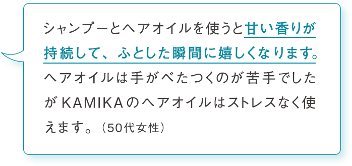 シャンプーとヘアオイルを使うと甘い香りが持続して、ふとした瞬間に嬉しくなります。ヘアオイルは手がべたつくのが苦手でしたがKAMIKAのヘアオイルはストレスなく使えます。（50代女性）