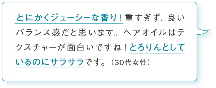 とにかくジューシーな香り！重すぎず、良いバランス感だと思います。ヘアオイルはテクスチャ－が面白いですね！とろりんとしているのにサラサラです。（30代女性）