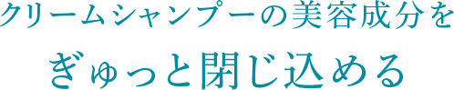 クリームシャンプーの美容成分をぎゅっと閉じ込める