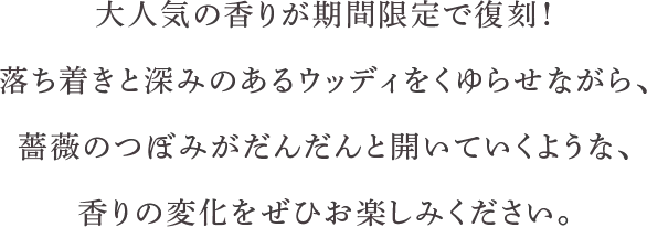 大人気の香りが期間限定で復刻！落ち着きと深みのあるウッディをくゆらせながら、薔薇のつぼみがだんだんと開いていくような、香りの変化をぜひお楽しみください。