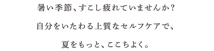 暑い季節、すこし疲れていませんか？自分をいたわる上質なセルフケアで、夏をもっと、ここちよく。