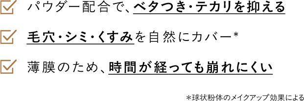 パウダー配合で、ベタつき・テカリを抑える 毛穴・シミ・くすみを自然にカバー* 薄膜のため、時間が経っても崩れにくい
