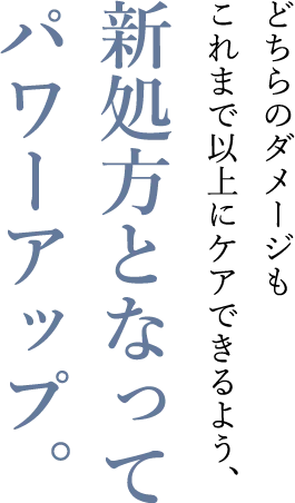 どちらのダメージもこれまで以上にケアできるよう、新処方となってパワーアップ。