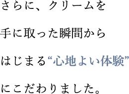 さらに、クリームを手に取った瞬間からはじまる“心地よい体験”にこだわりました。