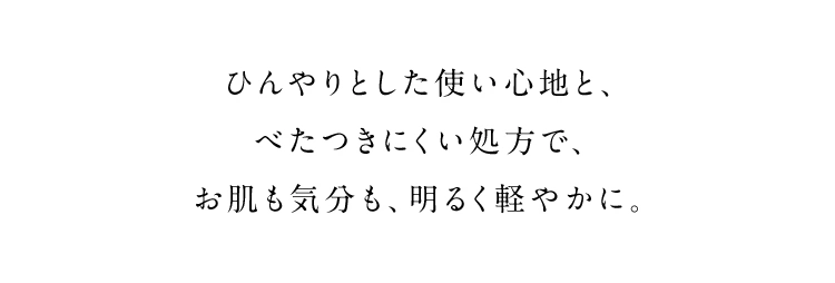 ひんやりとした使い心地と、べたつきにくい処方で、お肌も気分も、明るく軽やかに。