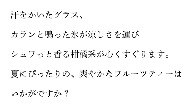 汗をかいたグラス、カランと鳴った氷が涼しさを運び シュワっと香る柑橘系が心くすぐります。夏にぴったりの、爽やかなフルーツティーはいかがですか？