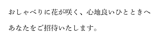 おしゃべりに花が咲く、心地良いひとときへ あなたをご招待いたします。