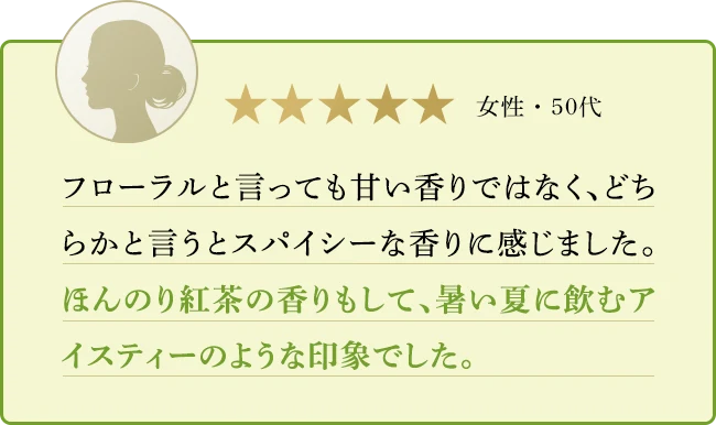 フローラルと言っても甘い香りではなく、どちらかと言うとスパイシーな香りに感じました。ほんのり紅茶の香りもして、暑い夏に飲むアイスティーのような印象でした。