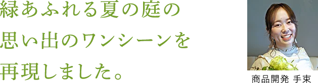 緑あふれる夏の庭の思い出のワンシーンを再現しました。