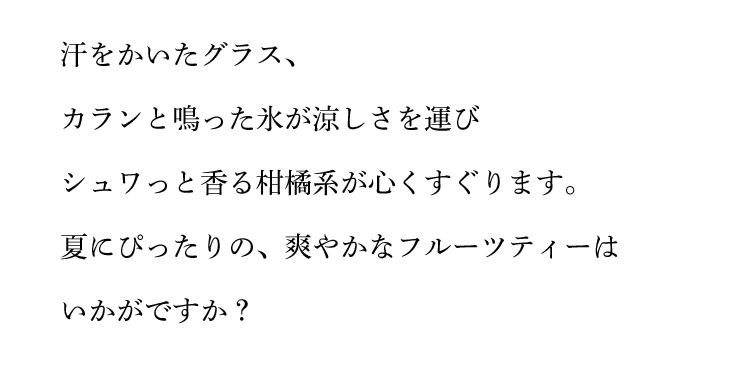 汗をかいたグラス、カランと鳴った氷が涼しさを運びシュワっと香る柑橘系が心くすぐります。夏にぴったりの、爽やかなフルーツティーはいかがですか?