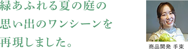 緑あふれる夏の庭の思い出のワンシーンを再現しました。