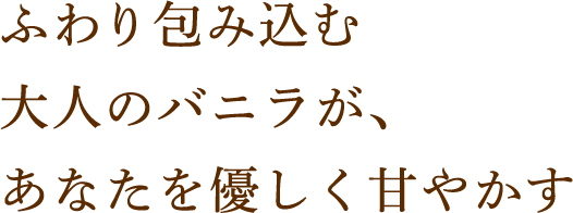 ふわり包み込む大人のバニラが、あなたを優しく甘やかす