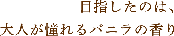 目指したのは、大人が憧れるバニラの香り