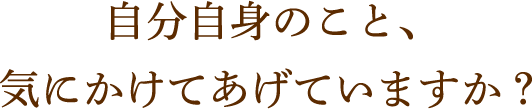 自分自身のこと、気にかけてあげていますか？