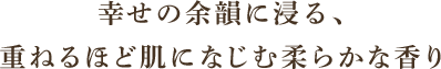 幸せの余韻に浸る、
重ねるほど肌になじむ柔らかな香り