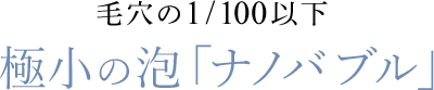 毛穴の1/100以下　極小の泡「ナノバブル」